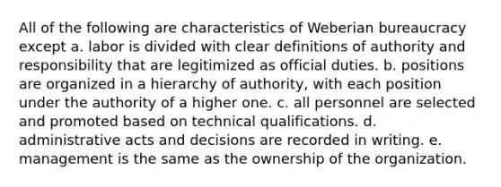 All of the following are characteristics of Weberian bureaucracy except a. labor is divided with clear definitions of authority and responsibility that are legitimized as official duties. b. positions are organized in a hierarchy of authority, with each position under the authority of a higher one. c. all personnel are selected and promoted based on technical qualifications. d. administrative acts and decisions are recorded in writing. e. management is the same as the ownership of the organization.