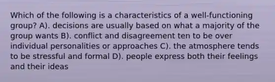 Which of the following is a characteristics of a well-functioning group? A). decisions are usually based on what a majority of the group wants B). conflict and disagreement ten to be over individual personalities or approaches C). the atmosphere tends to be stressful and formal D). people express both their feelings and their ideas