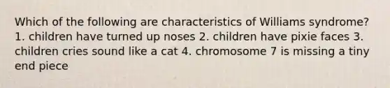 Which of the following are characteristics of Williams syndrome? 1. children have turned up noses 2. children have pixie faces 3. children cries sound like a cat 4. chromosome 7 is missing a tiny end piece