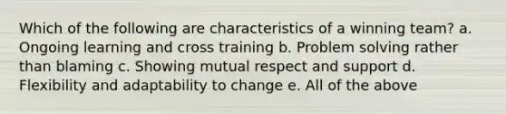 Which of the following are characteristics of a winning team? a. Ongoing learning and cross training b. Problem solving rather than blaming c. Showing mutual respect and support d. Flexibility and adaptability to change e. All of the above