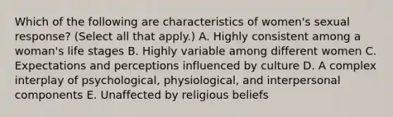 Which of the following are characteristics of women's sexual response? (Select all that apply.) A. Highly consistent among a woman's life stages B. Highly variable among different women C. Expectations and perceptions influenced by culture D. A complex interplay of psychological, physiological, and interpersonal components E. Unaffected by religious beliefs