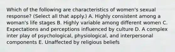 Which of the following are characteristics of women's sexual response? (Select all that apply.) A. Highly consistent among a woman's life stages B. Highly variable among different women C. Expectations and perceptions influenced by culture D. A complex inter play of psychological, physiological, and interpersonal components E. Unaffected by religious beliefs