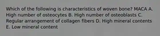 Which of the following is characteristics of woven bone? MACA A. High number of osteocytes B. High number of osteoblasts C. Regular arrangement of collagen fibers D. High mineral contents E. Low mineral content