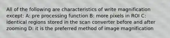 All of the following are characteristics of write magnification except: A: pre processing function B: more pixels in ROI C: identical regions stored in the scan converter before and after zooming D: it is the preferred method of image magnification