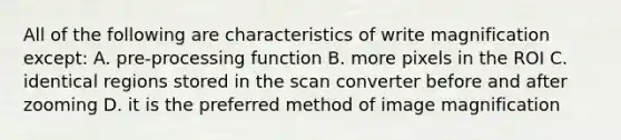 All of the following are characteristics of write magnification except: A. pre-processing function B. more pixels in the ROI C. identical regions stored in the scan converter before and after zooming D. it is the preferred method of image magnification