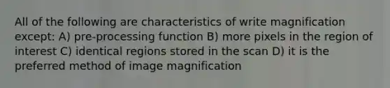 All of the following are characteristics of write magnification except: A) pre-processing function B) more pixels in the region of interest C) identical regions stored in the scan D) it is the preferred method of image magnification