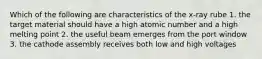 Which of the following are characteristics of the x-ray rube 1. the target material should have a high atomic number and a high melting point 2. the useful beam emerges from the port window 3. the cathode assembly receives both low and high voltages