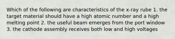 Which of the following are characteristics of the x-ray rube 1. the target material should have a high atomic number and a high melting point 2. the useful beam emerges from the port window 3. the cathode assembly receives both low and high voltages