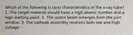 Which of the following is (are) characteristics of the x-ray tube? 1. The target material should have a high atomic number and a high melting point. 2. The useful beam emerges from the port window. 3. The cathode assembly receives both low and high voltage