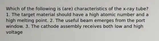 Which of the following is (are) characteristics of the x-ray tube? 1. The target material should have a high atomic number and a high melting point. 2. The useful beam emerges from the port window. 3. The cathode assembly receives both low and high voltage