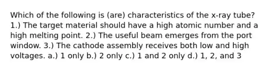 Which of the following is (are) characteristics of the x-ray tube? 1.) The target material should have a high atomic number and a high melting point. 2.) The useful beam emerges from the port window. 3.) The cathode assembly receives both low and high voltages. a.) 1 only b.) 2 only c.) 1 and 2 only d.) 1, 2, and 3