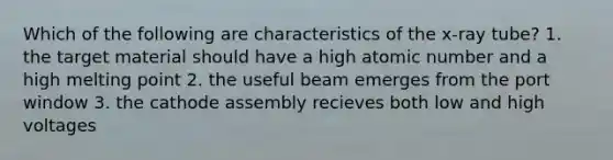 Which of the following are characteristics of the x-ray tube? 1. the target material should have a high atomic number and a high melting point 2. the useful beam emerges from the port window 3. the cathode assembly recieves both low and high voltages