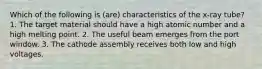 Which of the following is (are) characteristics of the x-ray tube? 1. The target material should have a high atomic number and a high melting point. 2. The useful beam emerges from the port window. 3. The cathode assembly receives both low and high voltages.