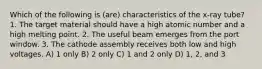 Which of the following is (are) characteristics of the x-ray tube? 1. The target material should have a high atomic number and a high melting point. 2. The useful beam emerges from the port window. 3. The cathode assembly receives both low and high voltages. A) 1 only B) 2 only C) 1 and 2 only D) 1, 2, and 3