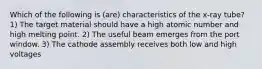 Which of the following is (are) characteristics of the x-ray tube? 1) The target material should have a high atomic number and high melting point. 2) The useful beam emerges from the port window. 3) The cathode assembly receives both low and high voltages