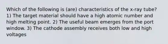 Which of the following is (are) characteristics of the x-ray tube? 1) The target material should have a high atomic number and high melting point. 2) The useful beam emerges from the port window. 3) The cathode assembly receives both low and high voltages