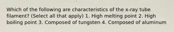 Which of the following are characteristics of the x-ray tube filament? (Select all that apply) 1. High melting point 2. High boiling point 3. Composed of tungsten 4. Composed of aluminum