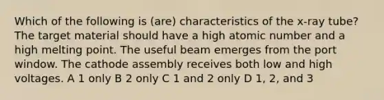 Which of the following is (are) characteristics of the x-ray tube? The target material should have a high atomic number and a high melting point. The useful beam emerges from the port window. The cathode assembly receives both low and high voltages. A 1 only B 2 only C 1 and 2 only D 1, 2, and 3