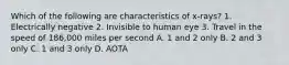 Which of the following are characteristics of x-rays? 1. Electrically negative 2. Invisible to human eye 3. Travel in the speed of 186,000 miles per second A. 1 and 2 only B. 2 and 3 only C. 1 and 3 only D. AOTA