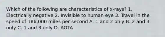 Which of the following are characteristics of x-rays? 1. Electrically negative 2. Invisible to human eye 3. Travel in the speed of 186,000 miles per second A. 1 and 2 only B. 2 and 3 only C. 1 and 3 only D. AOTA