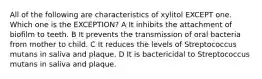 All of the following are characteristics of xylitol EXCEPT one. Which one is the EXCEPTION? A It inhibits the attachment of biofilm to teeth. B It prevents the transmission of oral bacteria from mother to child. C It reduces the levels of Streptococcus mutans in saliva and plaque. D It is bactericidal to Streptococcus mutans in saliva and plaque.