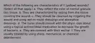 Which of the following are characteristics of Y (yellow) wounds? (Select all that apply.) a. They reflect the color of normal granula- tion tissue. b. They are characterized by oozing from the tissue covering the wound. c. They should be cleansed by irrigating the wound and using wet-to-moist dressings and absorptive dressings. d. The nurse should consult with the physi- cian about using a topical antimicrobial medication to decrease the growth of bacteria. e. They are covered with thick eschar. f. They are usually treated by using sharp, mechanical, or chemical débridement.