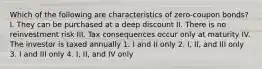 Which of the following are characteristics of zero-coupon bonds? I. They can be purchased at a deep discount II. There is no reinvestment risk III. Tax consequences occur only at maturity IV. The investor is taxed annually 1. I and II only 2. I, II, and III only 3. I and III only 4. I, II, and IV only