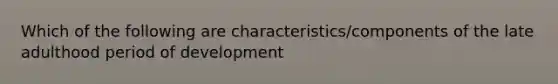 Which of the following are characteristics/components of the late adulthood period of development