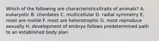 Which of the following are characteristics/traits of animals? A. eukaryotic B. chordates C. multicellular D. radial symmetry E. most are motile F. most are heterotrophic G. most reproduce sexually H. development of embryo follows predetermined path to an established body plan