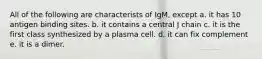 All of the following are characterists of IgM, except a. it has 10 antigen binding sites. b. it contains a central J chain c. it is the first class synthesized by a plasma cell. d. it can fix complement e. it is a dimer.