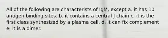 All of the following are characterists of IgM, except a. it has 10 antigen binding sites. b. it contains a central J chain c. it is the first class synthesized by a plasma cell. d. it can fix complement e. it is a dimer.