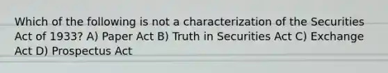 Which of the following is not a characterization of the Securities Act of 1933? A) Paper Act B) Truth in Securities Act C) Exchange Act D) Prospectus Act