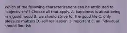 Which of the following characterizations can be attributed to "objectivism"? Choose all that apply. A. happiness is about being in a good mood B. we should strive for the good life C. only pleasure matters D. self-realization is important E. an individual should flourish