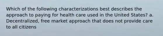 Which of the following characterizations best describes the approach to paying for health care used in the United States? a. Decentralized, free market approach that does not provide care to all citizens