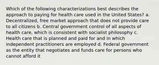 Which of the following characterizations best describes the approach to paying for health care used in the United States? a. Decentralized, free market approach that does not provide care to all citizens b. Central government control of all aspects of health care, which is consistent with socialist philosophy c. Health care that is planned and paid for and in which independent practitioners are employed d. Federal government as the entity that negotiates and funds care for persons who cannot afford it