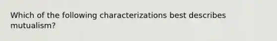 Which of the following characterizations best describes mutualism?