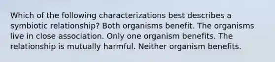 Which of the following characterizations best describes a symbiotic relationship? Both organisms benefit. The organisms live in close association. Only one organism benefits. The relationship is mutually harmful. Neither organism benefits.