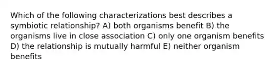 Which of the following characterizations best describes a symbiotic relationship? A) both organisms benefit B) the organisms live in close association C) only one organism benefits D) the relationship is mutually harmful E) neither organism benefits