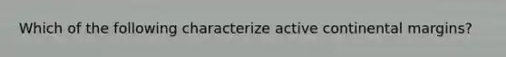 Which of the following characterize active continental margins?