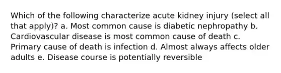 Which of the following characterize acute kidney injury (select all that apply)? a. Most common cause is diabetic nephropathy b. Cardiovascular disease is most common cause of death c. Primary cause of death is infection d. Almost always affects older adults e. Disease course is potentially reversible