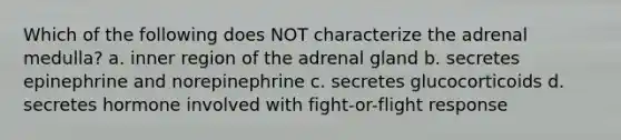 Which of the following does NOT characterize the adrenal medulla? a. inner region of the adrenal gland b. secretes epinephrine and norepinephrine c. secretes glucocorticoids d. secretes hormone involved with fight-or-flight response