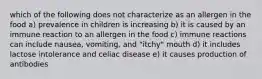 which of the following does not characterize as an allergen in the food a) prevalence in children is increasing b) it is caused by an immune reaction to an allergen in the food c) immune reactions can include nausea, vomiting, and "itchy" mouth d) it includes lactose intolerance and celiac disease e) it causes production of antibodies