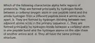 Which of the following characterize alpha helix regions of proteins?a. They are formed principally by hydrogen bonds between a carbonyl oxygen atom in one peptide bond and the amide hydrogen from a different peptide bond 4 amino acids apart. b. They are formed by hydrogen bonding between two adjacent amino acids in the primary sequence. c. They are formed principally by hydrogen bonds between a carbonyl atom in one peptide bond and the hydrogen atoms on the side chain of another amino acid. d. They all have the same primary structure.