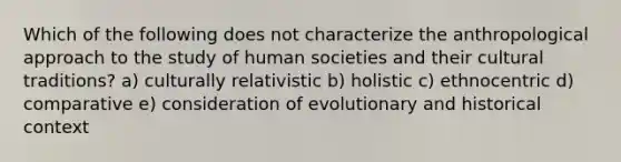 Which of the following does not characterize the anthropological approach to the study of human societies and their cultural traditions? a) culturally relativistic b) holistic c) ethnocentric d) comparative e) consideration of evolutionary and historical context