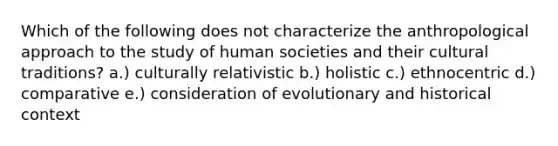 Which of the following does not characterize the anthropological approach to the study of human societies and their cultural traditions? a.) culturally relativistic b.) holistic c.) ethnocentric d.) comparative e.) consideration of evolutionary and historical context