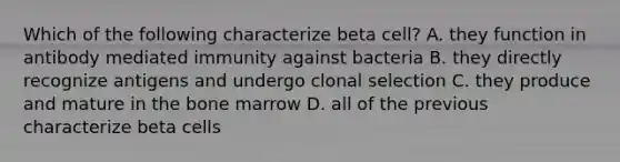 Which of the following characterize beta cell? A. they function in antibody mediated immunity against bacteria B. they directly recognize antigens and undergo clonal selection C. they produce and mature in the bone marrow D. all of the previous characterize beta cells