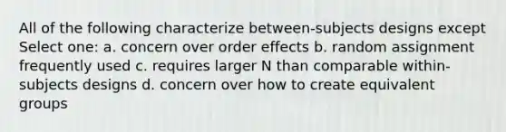 All of the following characterize between-subjects designs except Select one: a. concern over order effects b. random assignment frequently used c. requires larger N than comparable within-subjects designs d. concern over how to create equivalent groups