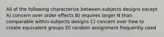 All of the following characterize between-subjects designs except A) concern over order effects B) requires larger N than comparable within-subjects designs C) concern over how to create equivalent groups D) random assignment frequently used