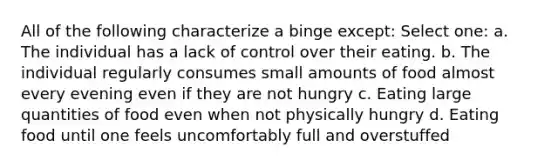 All of the following characterize a binge except: Select one: a. The individual has a lack of control over their eating. b. The individual regularly consumes small amounts of food almost every evening even if they are not hungry c. Eating large quantities of food even when not physically hungry d. Eating food until one feels uncomfortably full and overstuffed