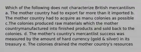 Which of the following does not characterize British mercantilism a. The mother country had to export far more than it imported b. The mother country had to acquire as manu colonies as possible c.The colonies produced raw materials which the mother countrymanufactured into finished products and sold back to the colonies. d. The mother's country's mercantlist success was measured by the amount of hard currency (gold & silver) in its treasury e. The colonies drained the mother country's resources